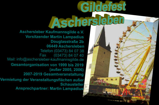 Gildefest Aschersleben Ansprechpartner: Martin Lampadius  Gesamtorganisation von 1999 bis 2019  (außer 2005, 2006)  Vermietung der Veranstaltungsflächen außer Schausteller  2007-2019 Gesamtveranstaltung Aschersleber Kaufmannsgilde e.V. Vorsitzender Martin Lampadius Douglasstraße 2b 06449 Aschersleben Telefon (03473) 84 07 38 Fax       (03473) 84 07 40 Mail: info@aschersleber-kaufmannsgilde.de