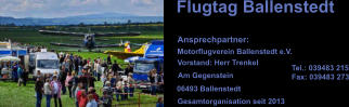 Flugtag Ballenstedt Ansprechpartner: Motorflugverein Ballenstedt e.V. Vorstand: Herr Trenkel Am Gegenstein 06493 Ballenstedt Tel.: 039483 215 Fax: 039483 273 Gesamtorganisation seit 2013